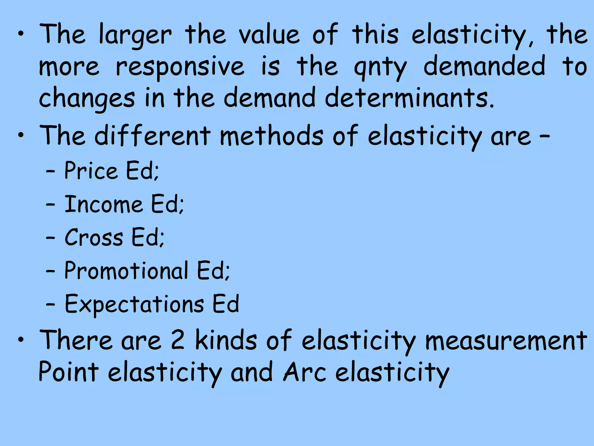 • The larger the value of this elasticity, the
more responsive is the qnty demanded to
changes in the demand determinants.
• The different methods of elasticity are –
– Price Ed;
– Income Ed;
– Cross Ed;
– Promotional Ed;
– Expectations Ed
• There are 2 kinds of elasticity measurement
Point elasticity and Arc elasticity
 