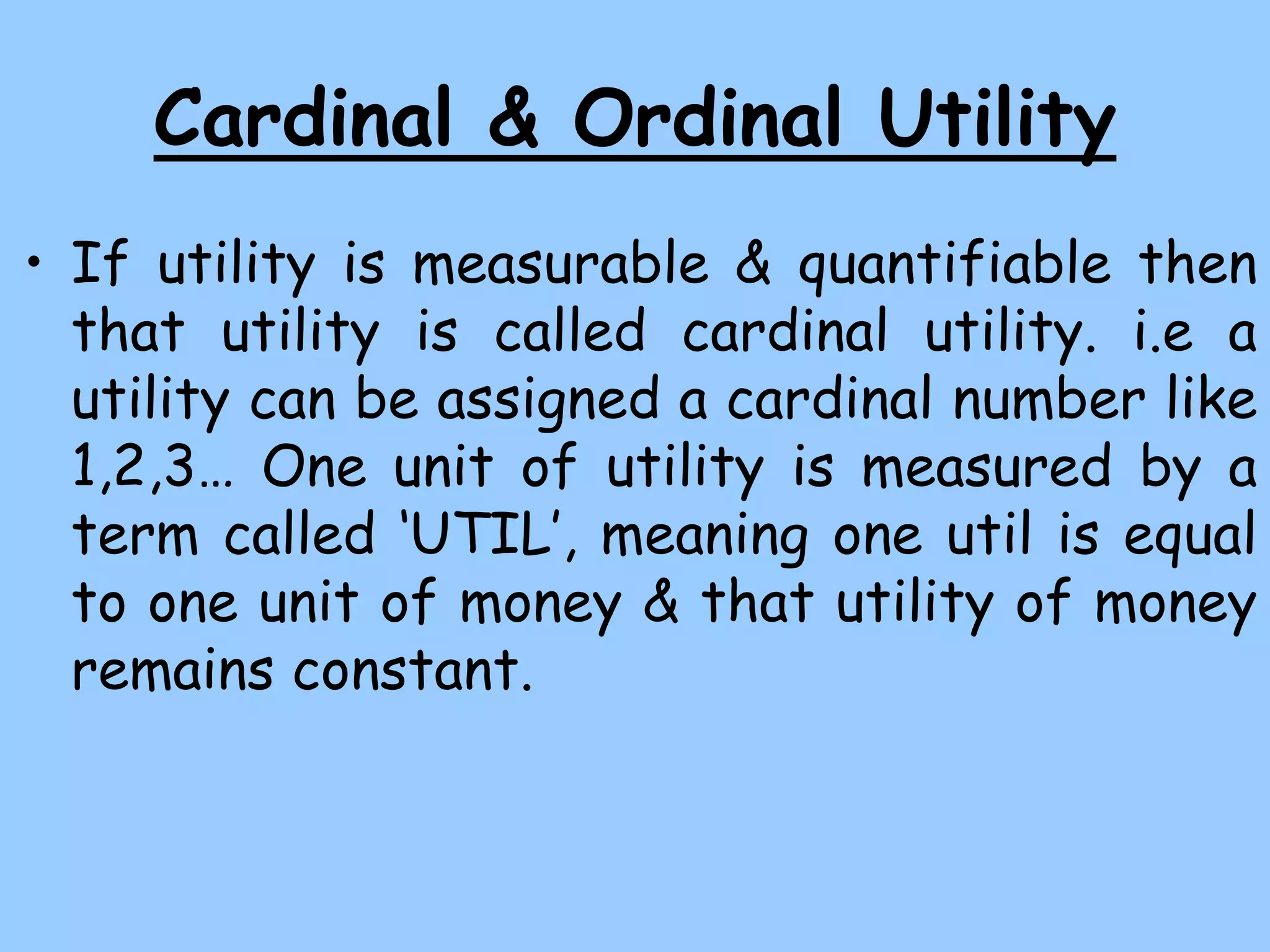 Cardinal & Ordinal Utility
• If utility is measurable & quantifiable then
that utility is called cardinal utility. i.e a
utility can be assigned a cardinal number like
1,2,3… One unit of utility is measured by a
term called ‘UTIL’, meaning one util is equal
to one unit of money & that utility of money
remains constant.
 