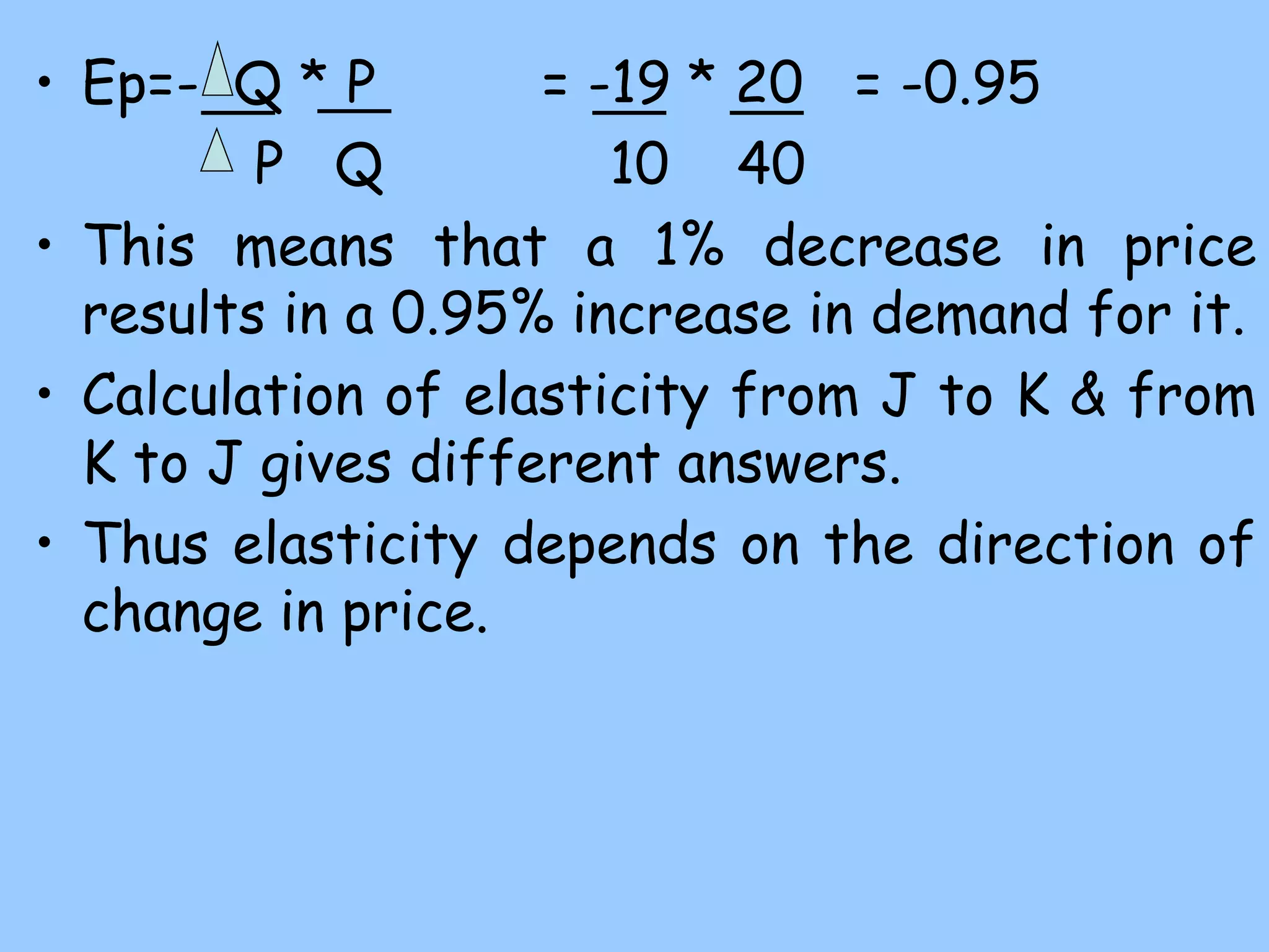 • Ep=- Q * P = -19 * 20 = -0.95
P Q 10 40
• This means that a 1% decrease in price
results in a 0.95% increase in demand for it.
• Calculation of elasticity from J to K & from
K to J gives different answers.
• Thus elasticity depends on the direction of
change in price.
 