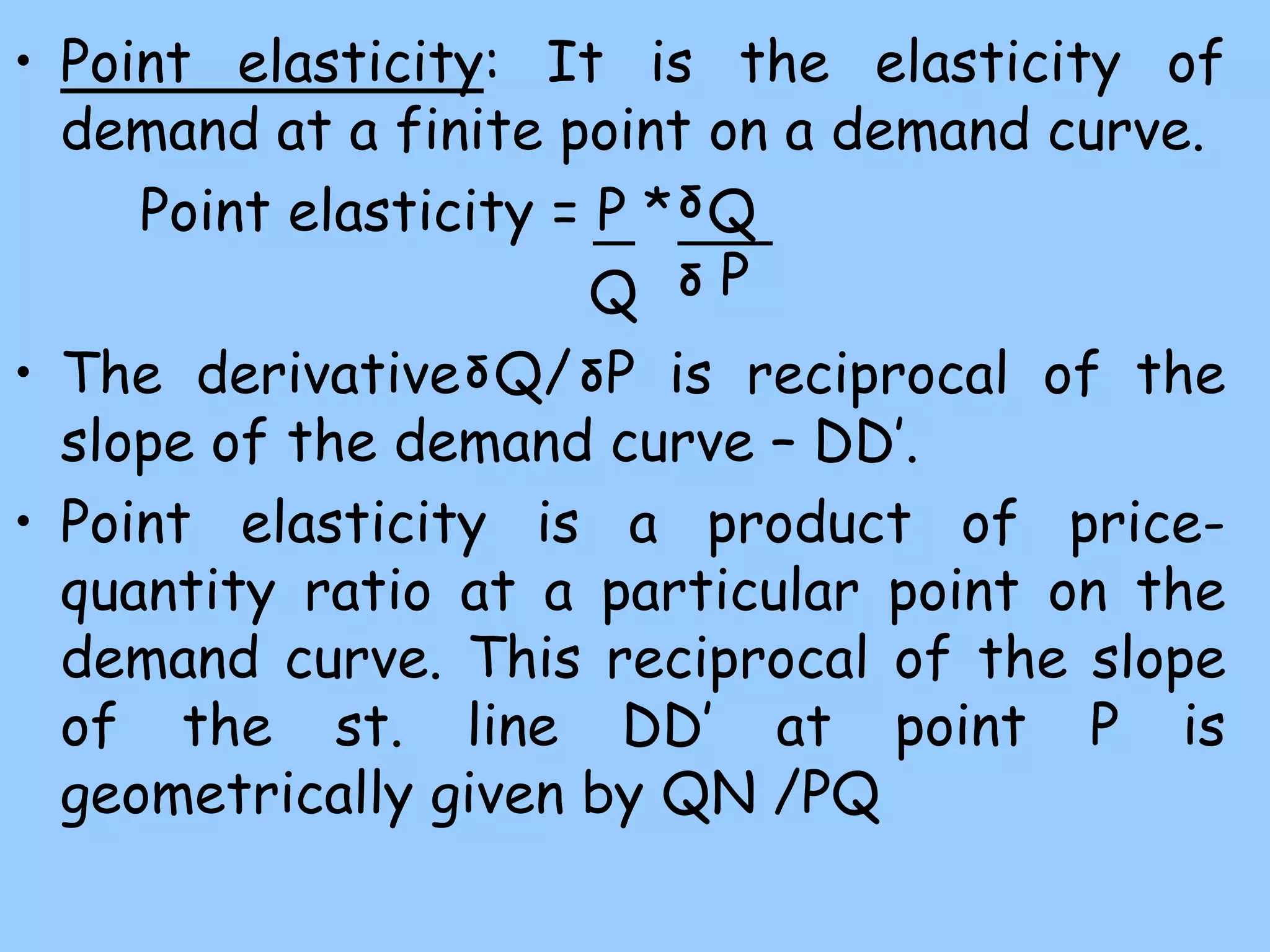 • Point elasticity: It is the elasticity of
demand at a finite point on a demand curve.
Point elasticity = P * Q
Q
• The derivative Q/ P is reciprocal of the
slope of the demand curve – DD’.
• Point elasticity is a product of price-
quantity ratio at a particular point on the
demand curve. This reciprocal of the slope
of the st. line DD’ at point P is
geometrically given by QN /PQ
δ P
δ
δ
δ
 