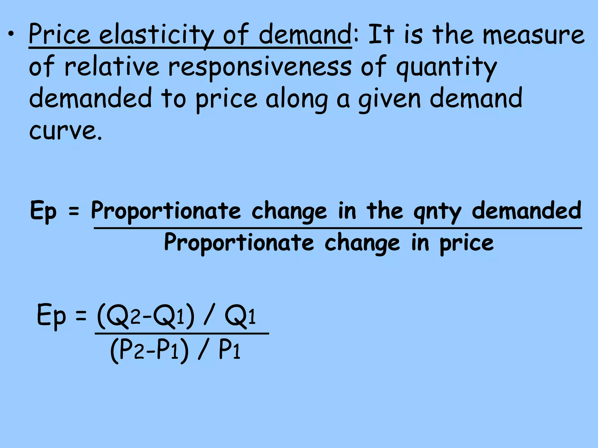 • Price elasticity of demand: It is the measure
of relative responsiveness of quantity
demanded to price along a given demand
curve.
Ep = Proportionate change in the qnty demanded
Proportionate change in price
Ep = (Q2-Q1) / Q1
(P2-P1) / P1
 