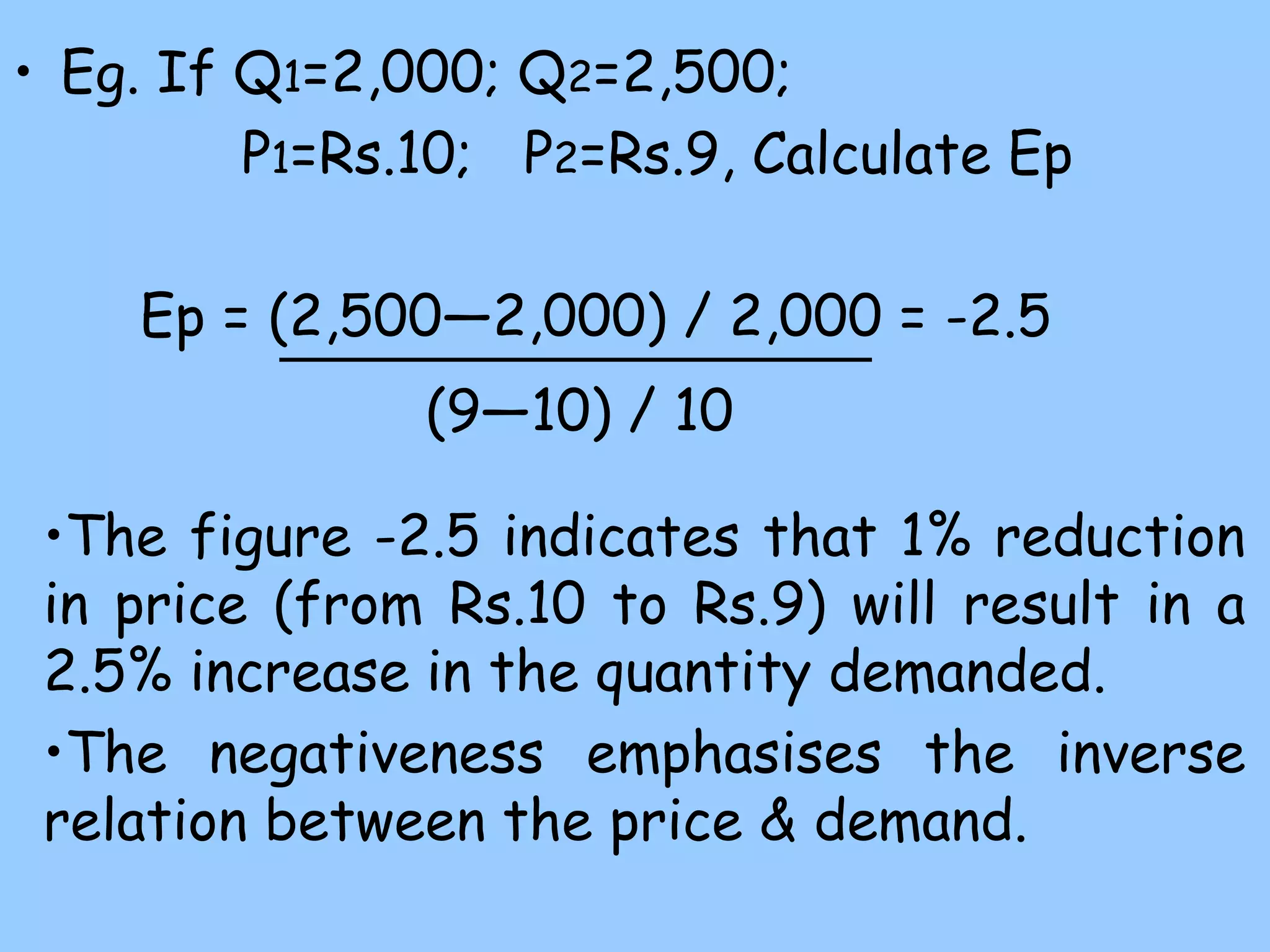 • Eg. If Q1=2,000; Q2=2,500;
P1=Rs.10; P2=Rs.9, Calculate Ep
Ep = (2,500—2,000) / 2,000 = -2.5
(9—10) / 10
•The figure -2.5 indicates that 1% reduction
in price (from Rs.10 to Rs.9) will result in a
2.5% increase in the quantity demanded.
•The negativeness emphasises the inverse
relation between the price & demand.
 