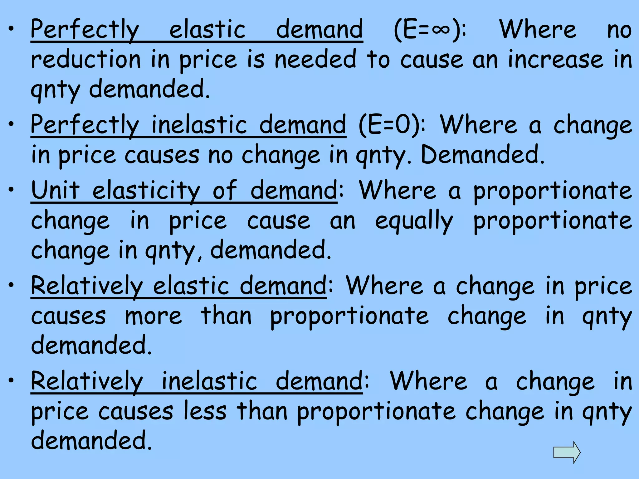 • Perfectly elastic demand (E=∞): Where no
reduction in price is needed to cause an increase in
qnty demanded.
• Perfectly inelastic demand (E=0): Where a change
in price causes no change in qnty. Demanded.
• Unit elasticity of demand: Where a proportionate
change in price cause an equally proportionate
change in qnty, demanded.
• Relatively elastic demand: Where a change in price
causes more than proportionate change in qnty
demanded.
• Relatively inelastic demand: Where a change in
price causes less than proportionate change in qnty
demanded.
 