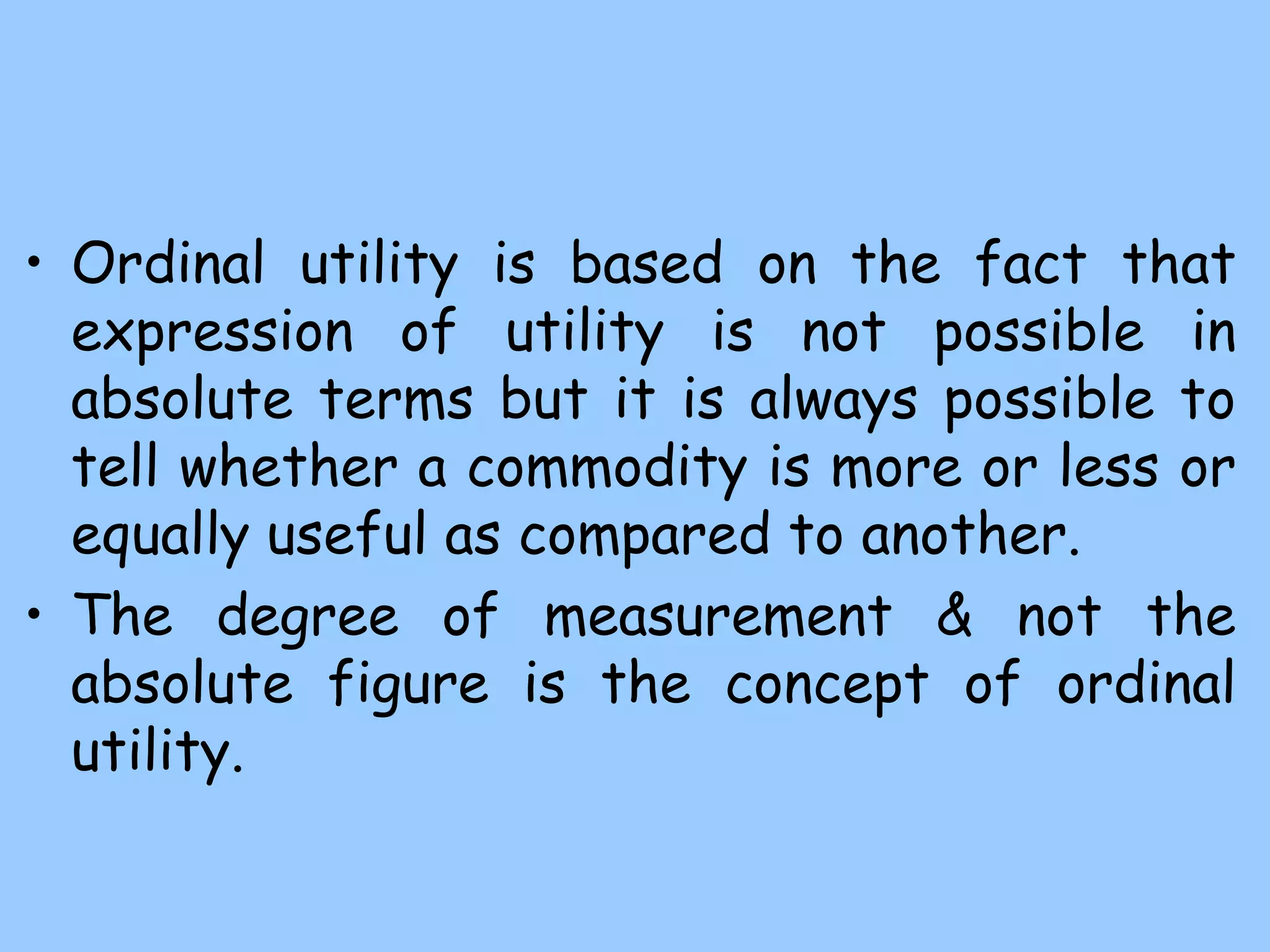 • Ordinal utility is based on the fact that
expression of utility is not possible in
absolute terms but it is always possible to
tell whether a commodity is more or less or
equally useful as compared to another.
• The degree of measurement & not the
absolute figure is the concept of ordinal
utility.
 