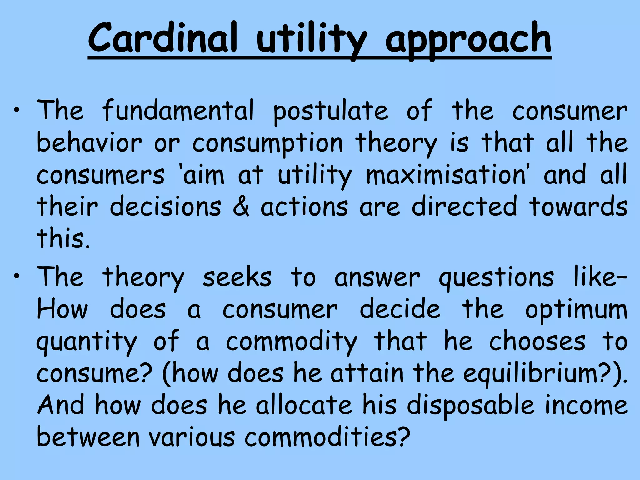 Cardinal utility approach
• The fundamental postulate of the consumer
behavior or consumption theory is that all the
consumers ‘aim at utility maximisation’ and all
their decisions & actions are directed towards
this.
• The theory seeks to answer questions like–
How does a consumer decide the optimum
quantity of a commodity that he chooses to
consume? (how does he attain the equilibrium?).
And how does he allocate his disposable income
between various commodities?
 