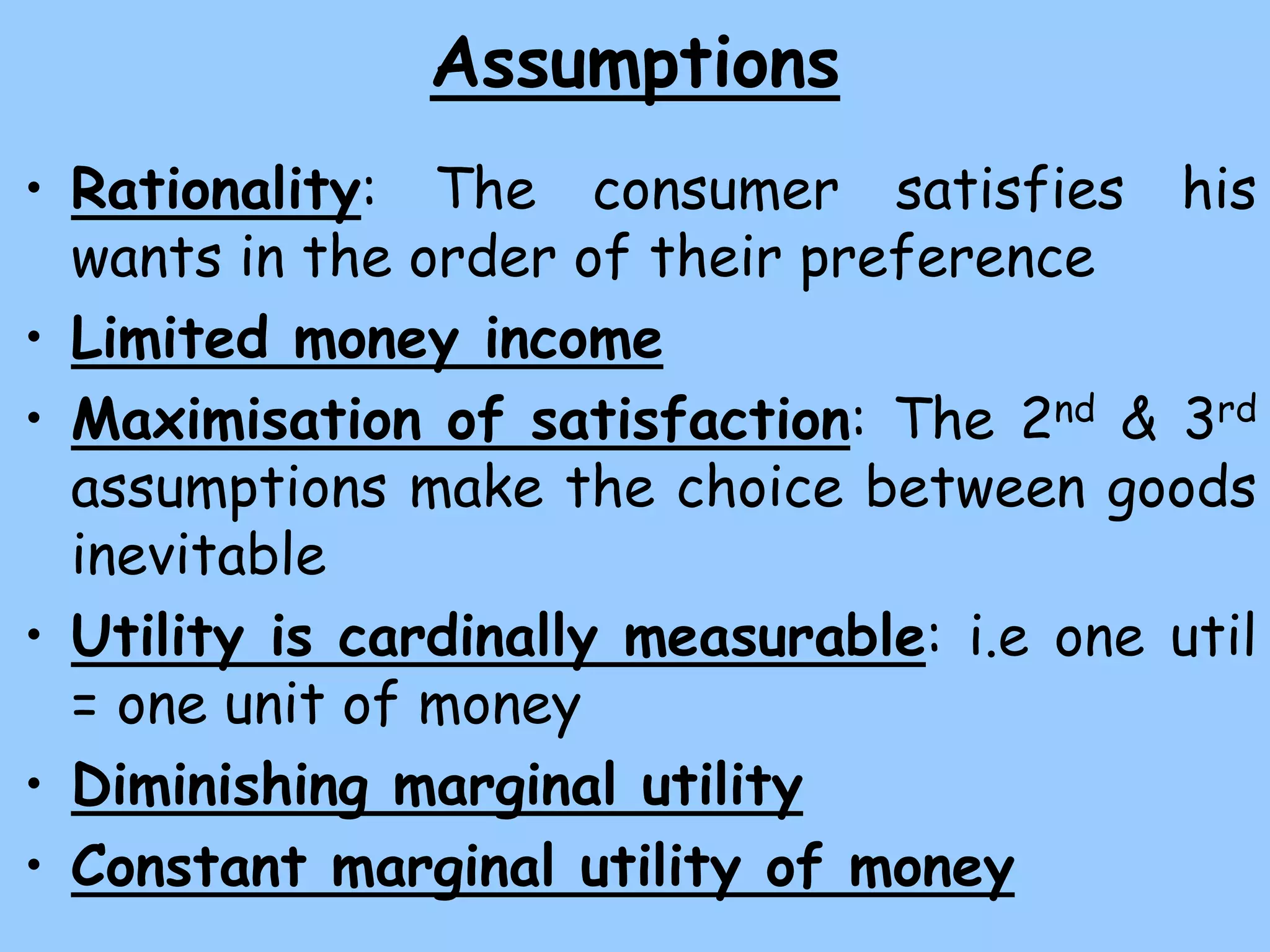 Assumptions
• Rationality: The consumer satisfies his
wants in the order of their preference
• Limited money income
• Maximisation of satisfaction: The 2nd & 3rd
assumptions make the choice between goods
inevitable
• Utility is cardinally measurable: i.e one util
= one unit of money
• Diminishing marginal utility
• Constant marginal utility of money
 