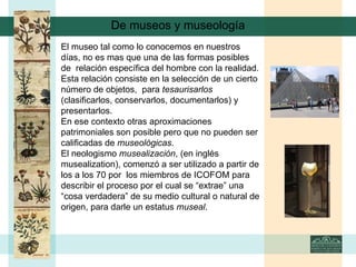 De museos y museología El museo tal como lo conocemos en nuestros días, no es mas que una de las formas posibles de  relación específica del hombre con la realidad. Esta relación consiste en la selección de un cierto número de objetos,  para  tesaurisarlos  (clasificarlos, conservarlos, documentarlos) y presentarlos. En ese contexto otras aproximaciones patrimoniales son posible pero que no pueden ser calificadas de  museológicas . El neologismo  musealización , (en inglés musealization), comenzó a ser utilizado a partir de los a los 70 por  los miembros de ICOFOM para describir el proceso por el cual se “extrae” una “cosa verdadera” de su medio cultural o natural de origen, para darle un estatus  museal .   