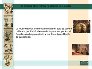 La paradoja: objeto real que no está más en la realidad La musealización de un objeto exige un acto de cesura, calificada por André Malraux de separación, por André Devallés de desgarramiento y por Jean- Louis Deotte de suspensión.    