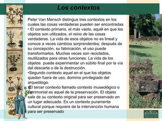 Los contextos     Peter Van Mensch distingue tres contextos en los cuales las cosas verdaderas pueden ser encontradas El contexto primario, el más vasto, aquél en que los objetos son utilizados,  el reino de  las cosas verdaderas. La vida de esos objetos no es lineal y conoce a veces cambios sorprendentes; después de su concepción, su fabricación, el uso puede transformarlos. Muchas veces son reciclados, reutilizados para otras funciones. La vida de los objetos  puede experimentar un súbito final por la vía del descarte o de la destrucción. Segundo contexto aquel en el que los objetos quedan fuera de uso, dominio privilegiado del arqueólogo. El tercer contexto llamado contexto museológico o patrimonial es aquel de la preservación. El objeto sale de su contexto original para ser preservado en un lugar adecuado. Es un contexto puramente cultural porque requiere de la intervención humana para ser preservado 