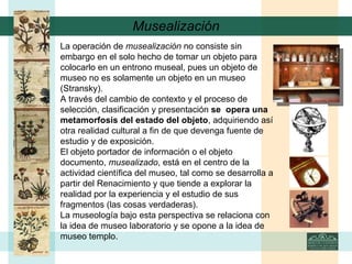 Musealización La operación de  musealización  no consiste sin embargo en el solo hecho de tomar un objeto para colocarlo en un entrono museal, pues un objeto de museo no es solamente un objeto en un museo (Stransky). A través del cambio de contexto y el proceso de selección, clasificación y presentación  se  opera una  metamorfosis del estado del objeto , adquiriendo así otra realidad cultural a fin de que devenga fuente de estudio y de exposición.  El objeto portador de información o el objeto documento,  musealizado , está en el centro de la actividad científica del museo, tal como se desarrolla a partir del Renacimiento y que tiende a explorar la realidad por la experiencia y el estudio de sus fragmentos (las cosas verdaderas). La museología bajo esta perspectiva se relaciona con la idea de museo laboratorio y se opone a la idea de museo templo.   