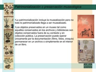 Patrimonialización o preservación museológica La patrimonialización incluye la musealización pero no todo lo patrimonializado llega a ser musealizado.  Los objetos preservados en un museo tal como aquellos conservados en los archivos y bibliotecas son objetos conservados fuera de su contexto y en colección pública. La preservación puede operar únicamente por la documentación (films, fotos, croquis) permanecer en un archivo o simplemente en el interior de un libro.   