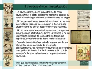 La operación de musealización La  musealidad  designa la calidad de la cosa  musealizada , a partir del mismo momento en que su valor  museal  exige extraerla de su contexto de origen. Subrayando el aspecto multidimensional. Y por eso las múltiples razones que empujan al hombre a la preservación de ciertos testimonios de la realidad. No se trata solamente de documentos que aportan informaciones intelectuales (libros, archivos) si no de testimonios directos de la realidad en todos sus aspectos, comprendiendo hasta lo más subjetivo.  Como la  musealidad  necesita la separación de los elementos de su contexto de origen, de descubrimiento, es necesario documentar ese contexto para poder restituirlo. Sin la documentación que lo acompaña la cosa seleccionada no puede devenir  musealia . ¿Por qué ciertos objetos son sustraídos de su contexto original para ser ubicados en un museo? 