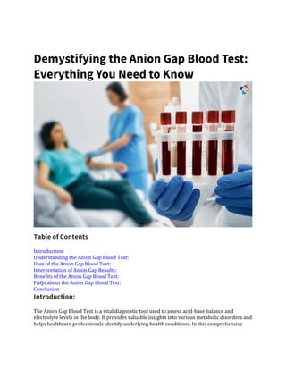 Demystifying the Anion Gap Blood Test:
Everything You Need to Know
Table of Contents
Introduction:
Understanding the Anion Gap Blood Test:
Uses of the Anion Gap Blood Test:
Interpretation of Anion Gap Results:
Benefits of the Anion Gap Blood Test:
FAQs about the Anion Gap Blood Test:
Conclusion
Introduction:
The Anion Gap Blood Test is a vital diagnostic tool used to assess acid-base balance and
electrolyte levels in the body. It provides valuable insights into various metabolic disorders and
helps healthcare professionals identify underlying health conditions. In this comprehensive
 