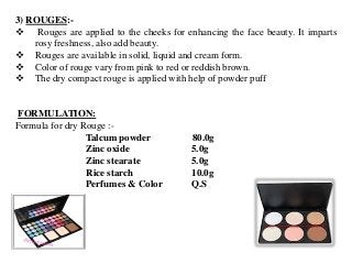 3) ROUGES:-
 Rouges are applied to the cheeks for enhancing the face beauty. It imparts
rosy freshness, also add beauty.
 Rouges are available in solid, liquid and cream form.
 Color of rouge vary from pink to red or reddish brown.
 The dry compact rouge is applied with help of powder puff
FORMULATION:
Formula for dry Rouge :-
Talcum powder 80.0g
Zinc oxide 5.0g
Zinc stearate 5.0g
Rice starch 10.0g
Perfumes & Color Q.S
 
