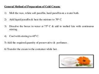 General Method of Preparation of Cold Cream:
1) Melt the wax, white soft paraffin, hard paraffin on a water bath.
2) Add liquid paraffin & heat the mixture to 700 C.
3) Dissolve the borax in water at 750 C & add to melted fats with continuous
stirring.
4) Cool with stirring to 400 C.
5) Add the required quantity of preservative & perfumes .
6) Transfer the cream to the container while hot.
 