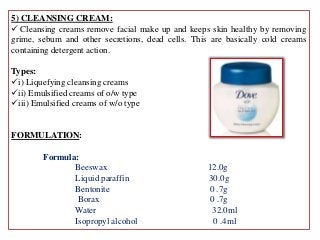 5) CLEANSING CREAM:
 Cleansing creams remove facial make up and keeps skin healthy by removing
grime, sebum and other secretions, dead cells. This are basically cold creams
containing detergent action.
Types:
i) Liquefying cleansing creams
ii) Emulsified creams of o/w type
iii) Emulsified creams of w/o type
FORMULATION:
Formula:
Beeswax 12.0g
Liquid paraffin 30.0g
Bentonite 0 .7g
Borax 0 .7g
Water 32.0ml
Isopropyl alcohol 0 .4ml
 