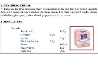 6) VANISHING CREAM:
 These are the O/W emulsion which when applied to the skin leave an almost invisible
layer on it hence; this are called as vanishing cream. The main ingredient used is stearic
acid which gives pearly white shinning appearance to the cream.
FORMULATION:
Formula
Stearic acid 18.0g
Glycerin 3.0g
lanolin 2.0g
Triethanolamine 1.0g
Water 80.0ml
Preservative 1.0g
Perfumes Q.S.
 