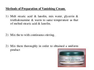 Methods of Preparation of Vanishing Cream.
1) Melt stearic acid & lanolin, mix water, glycerin &
triethalonamine & warm to same temperature as that
of melted stearic acid & lanolin.
2) Mix the to with continuous stirring.
2) Mix them thoroughly in order to obtained a uniform
product
 