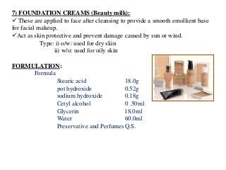 7) FOUNDATION CREAMS (Beauty milk):
 These are applied to face after cleansing to provide a smooth emollient base
for facial makeup.
Act as skin protective and prevent damage caused by sun or wind.
Type: i) o/w: used for dry skin
ii) w/o: used for oily skin
FORMULATION:
Formula
Stearic acid 18.0g
pot hydroxide 0.52g
sodium hydroxide 0.18g
Cetyl alcohol 0 .50ml
Glycerin 18.0ml
Water 60.0ml
Preservative and PerfumesQ.S.
 