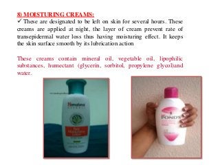 8) MOISTURING CREAMS:
 These are designated to be left on skin for several hours. These
creams are applied at night, the layer of cream prevent rate of
transepidermal water loss thus having moisturing effect. It keeps
the skin surface smooth by its lubrication action
These creams contain mineral oil, vegetable oil, lipophilic
substances, humectant (glycerin, sorbitol, propylene glycol)and
water.
 