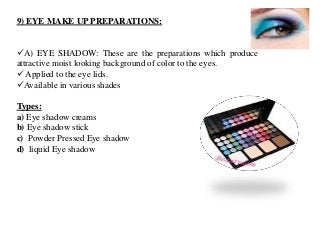 9) EYE MAKE UP PREPARATIONS:
A) EYE SHADOW: These are the preparations which produce
attractive moist looking background of color to the eyes.
 Applied to the eye lids.
Available in various shades
Types:
a) Eye shadow creams
b) Eye shadow stick
c) Powder Pressed Eye shadow
d) liquid Eye shadow
 