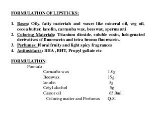 FORMULATION OF LIPSTICKS:
1. Bases: Oily, fatty materials and waxes like mineral oil, veg oil,
cocoa butter, lanolin, carnauba wax, beeswax, spermaceti
2. Coloring Materials: Titanium dioxide, soluble eosin, halogenated
derivatives of fluorescein and tetra bromo fluorescein.
3. Perfumes: Floral fruity and light spicy fragrances
4. Antioxidants: BHA , BHT, Propyl gallate etc
FORMULATION:
Formula
Carnauba wax 1.0g
Beeswax 15g
lanolin 5g
Cetyl alcohol 5g
Castor oil 65.0ml
Coloring matter and Perfumes Q.S.
 