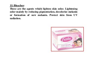 11) Bleaches:
These are the agents which lighten skin color. Lightening
color mainly by reducing pigmentation, decolorize melanin
or formation of new melanin. Protect skin from UV
radiation.
 