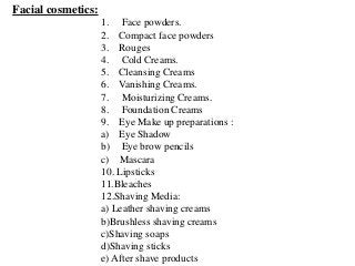 Facial cosmetics:
1. Face powders.
2. Compact face powders
3. Rouges
4. Cold Creams.
5. Cleansing Creams
6. Vanishing Creams.
7. Moisturizing Creams.
8. Foundation Creams
9. Eye Make up preparations :
a) Eye Shadow
b) Eye brow pencils
c) Mascara
10. Lipsticks
11.Bleaches
12.Shaving Media:
a) Leather shaving creams
b)Brushless shaving creams
c)Shaving soaps
d)Shaving sticks
e) After shave products
 