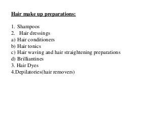 Hair make up preparations:
1. Shampoos
2. Hair dressings
a) Hair conditioners
b) Hair tonics
c) Hair waving and hair straightening preparations
d) Brilliantines
3. Hair Dyes
4.Depilatories(hair removers)
 