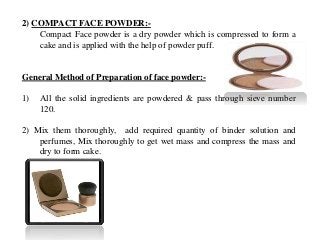 2) COMPACT FACE POWDER:-
Compact Face powder is a dry powder which is compressed to form a
cake and is applied with the help of powder puff.
General Method of Preparation of face powder:-
1) All the solid ingredients are powdered & pass through sieve number
120.
2) Mix them thoroughly, add required quantity of binder solution and
perfumes, Mix thoroughly to get wet mass and compress the mass and
dry to form cake.
 