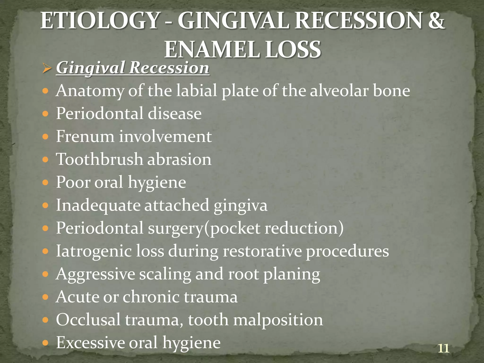  Gingival Recession
 Anatomy of the labial plate of the alveolar bone
 Periodontal disease
 Frenum involvement
 Toothbrush abrasion
 Poor oral hygiene
 Inadequate attached gingiva
 Periodontal surgery(pocket reduction)
 Iatrogenic loss during restorative procedures
 Aggressive scaling and root planing
 Acute or chronic trauma
 Occlusal trauma, tooth malposition
 Excessive oral hygiene 11
 