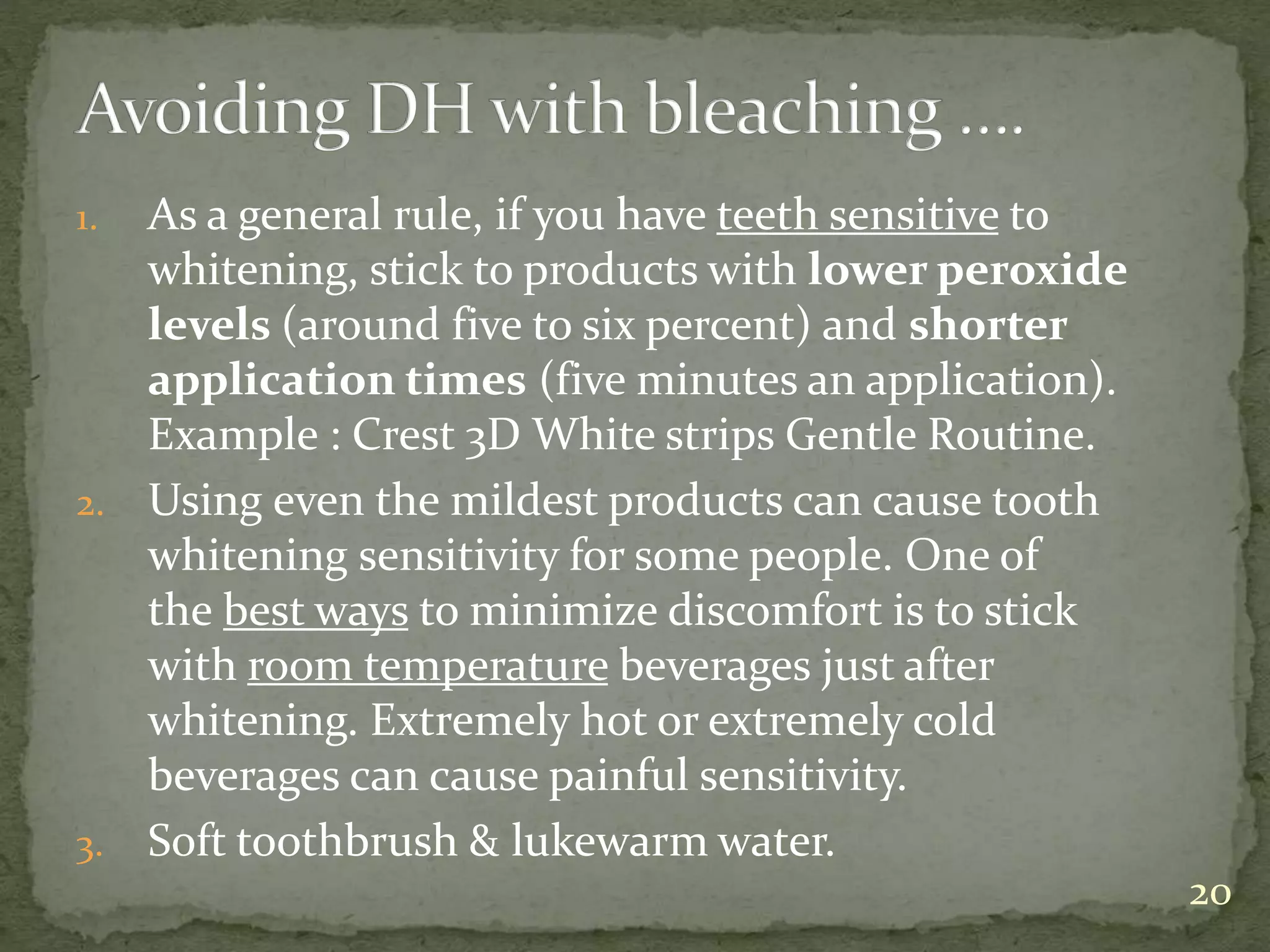 1. As a general rule, if you have teeth sensitive to
whitening, stick to products with lower peroxide
levels (around five to six percent) and shorter
application times (five minutes an application).
Example : Crest 3D White strips Gentle Routine.
2. Using even the mildest products can cause tooth
whitening sensitivity for some people. One of
the best ways to minimize discomfort is to stick
with room temperature beverages just after
whitening. Extremely hot or extremely cold
beverages can cause painful sensitivity.
3. Soft toothbrush & lukewarm water.
20
 
