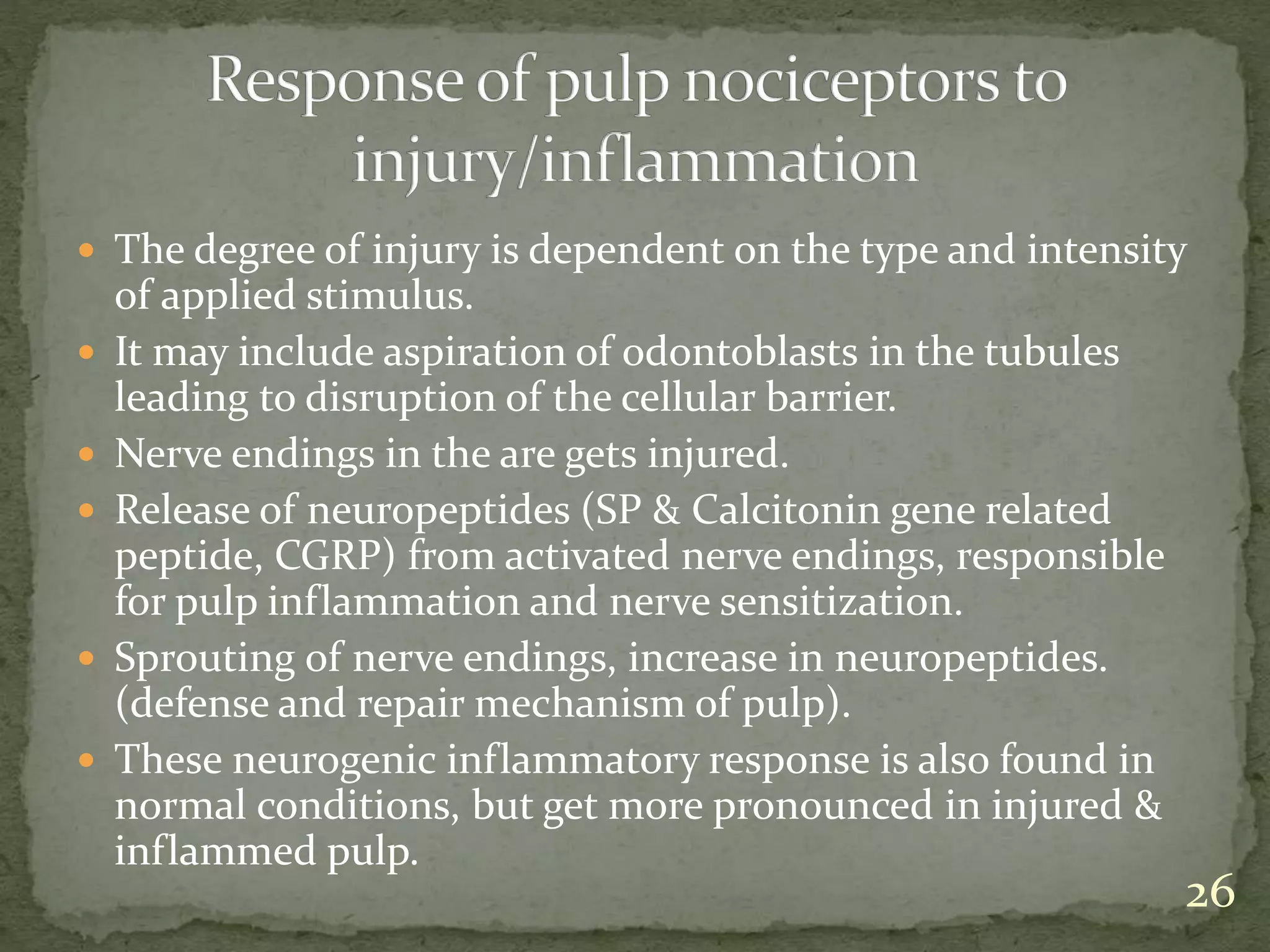  The degree of injury is dependent on the type and intensity
of applied stimulus.
 It may include aspiration of odontoblasts in the tubules
leading to disruption of the cellular barrier.
 Nerve endings in the are gets injured.
 Release of neuropeptides (SP & Calcitonin gene related
peptide, CGRP) from activated nerve endings, responsible
for pulp inflammation and nerve sensitization.
 Sprouting of nerve endings, increase in neuropeptides.
(defense and repair mechanism of pulp).
 These neurogenic inflammatory response is also found in
normal conditions, but get more pronounced in injured &
inflammed pulp.
26
 