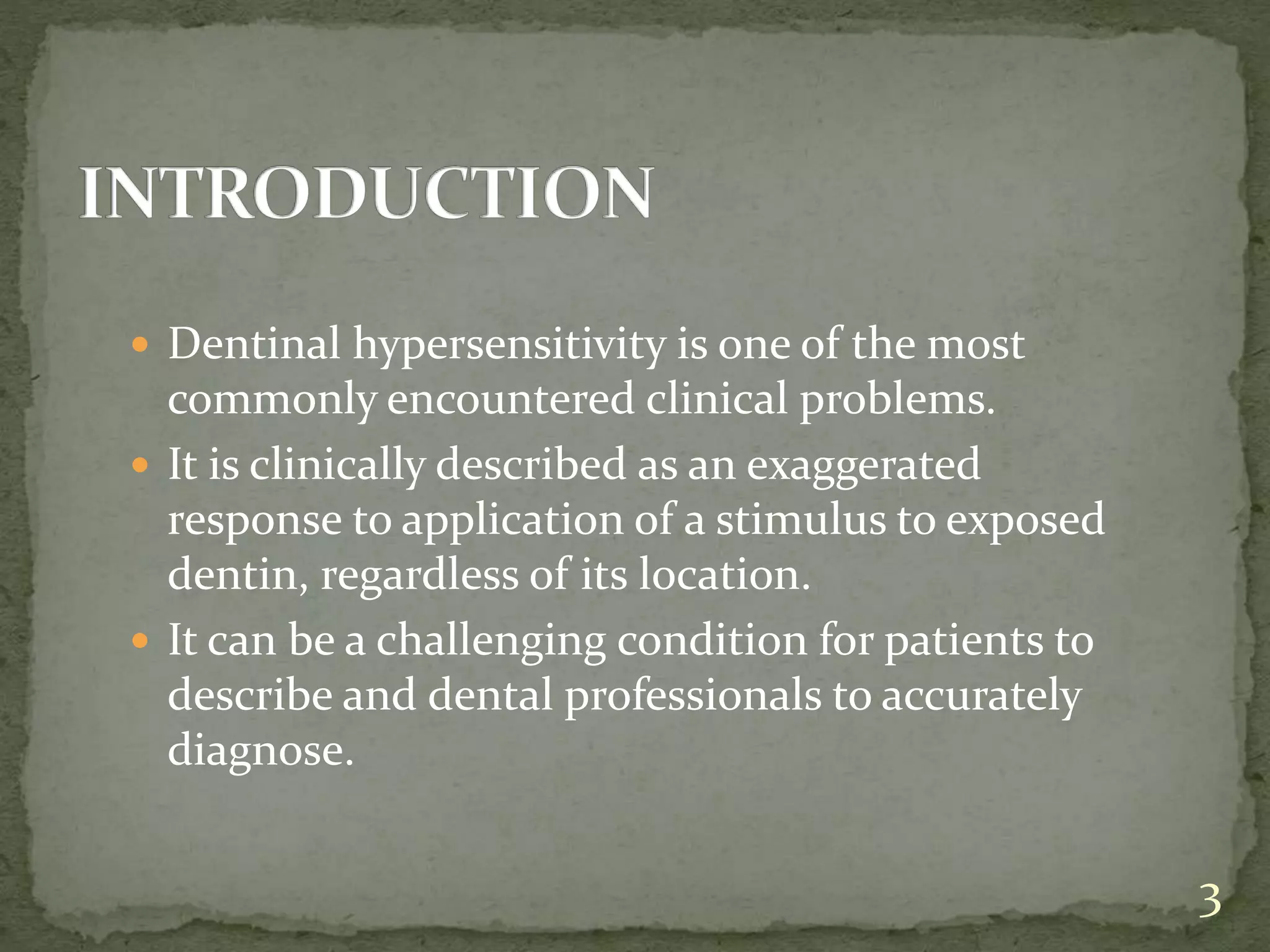  Dentinal hypersensitivity is one of the most
commonly encountered clinical problems.
 It is clinically described as an exaggerated
response to application of a stimulus to exposed
dentin, regardless of its location.
 It can be a challenging condition for patients to
describe and dental professionals to accurately
diagnose.
3
 