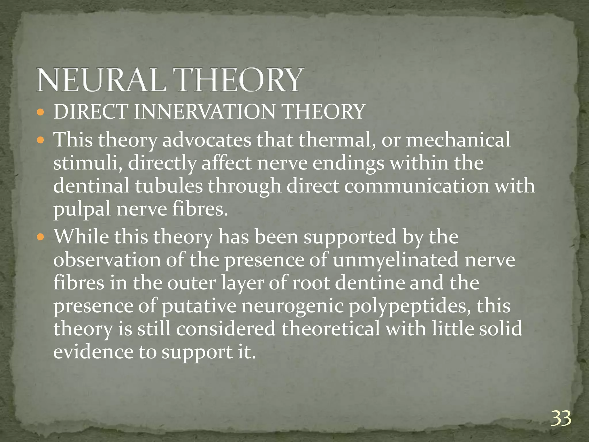  DIRECT INNERVATION THEORY
 This theory advocates that thermal, or mechanical
stimuli, directly affect nerve endings within the
dentinal tubules through direct communication with
pulpal nerve fibres.
 While this theory has been supported by the
observation of the presence of unmyelinated nerve
fibres in the outer layer of root dentine and the
presence of putative neurogenic polypeptides, this
theory is still considered theoretical with little solid
evidence to support it.
33
 