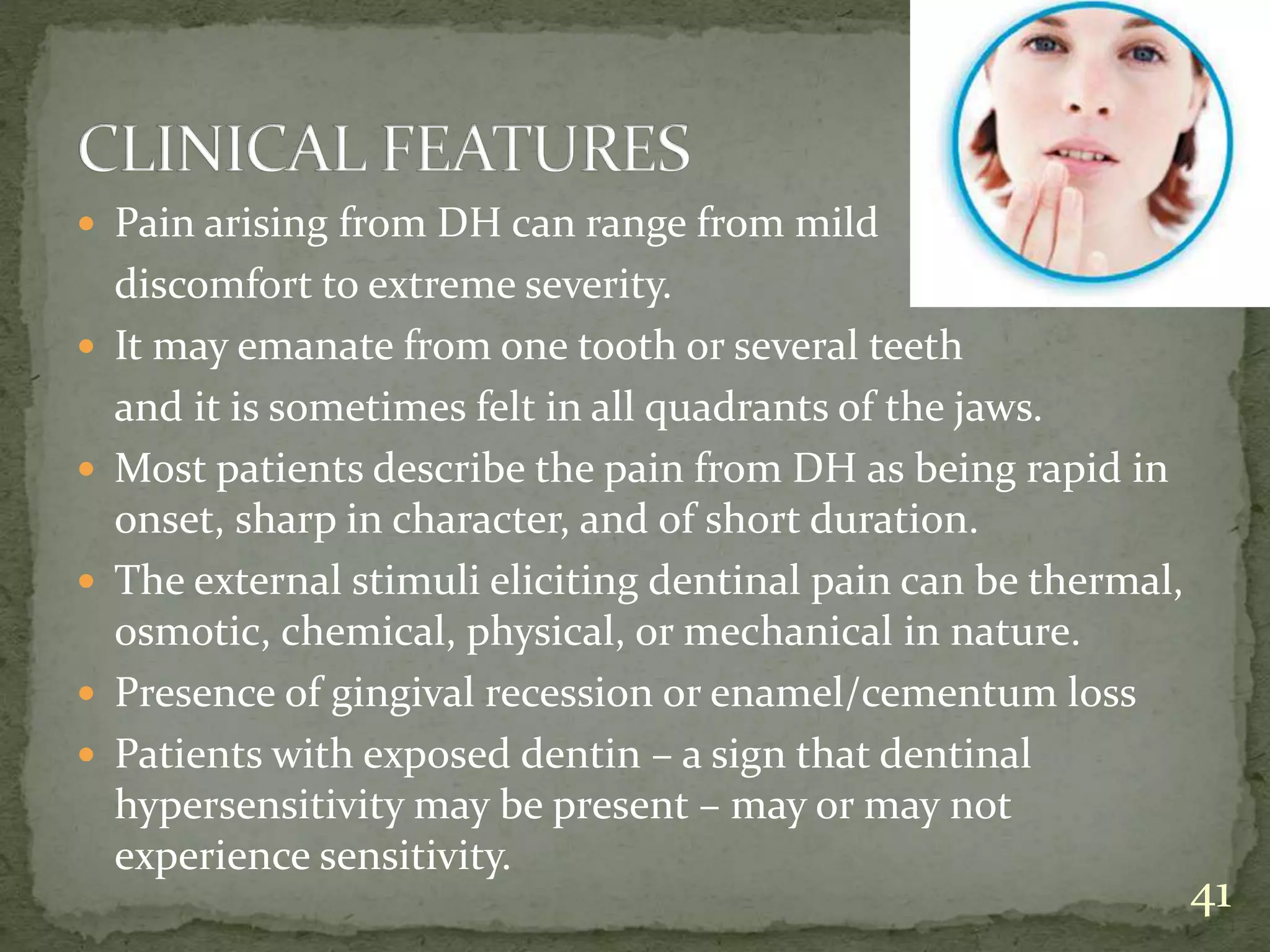  Pain arising from DH can range from mild
discomfort to extreme severity.
 It may emanate from one tooth or several teeth
and it is sometimes felt in all quadrants of the jaws.
 Most patients describe the pain from DH as being rapid in
onset, sharp in character, and of short duration.
 The external stimuli eliciting dentinal pain can be thermal,
osmotic, chemical, physical, or mechanical in nature.
 Presence of gingival recession or enamel/cementum loss
 Patients with exposed dentin – a sign that dentinal
hypersensitivity may be present – may or may not
experience sensitivity.
41
 