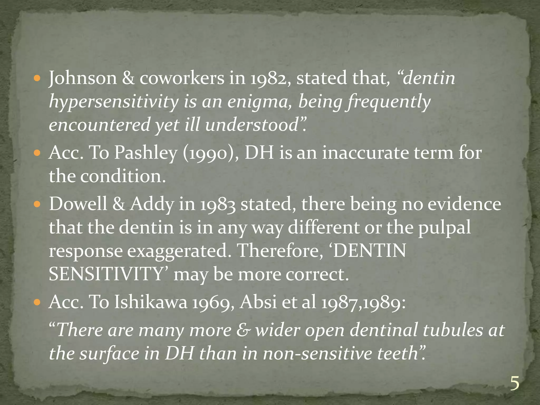  Johnson & coworkers in 1982, stated that, “dentin
hypersensitivity is an enigma, being frequently
encountered yet ill understood”.
 Acc. To Pashley (1990), DH is an inaccurate term for
the condition.
 Dowell & Addy in 1983 stated, there being no evidence
that the dentin is in any way different or the pulpal
response exaggerated. Therefore, ‘DENTIN
SENSITIVITY’ may be more correct.
 Acc. To Ishikawa 1969, Absi et al 1987,1989:
“There are many more & wider open dentinal tubules at
the surface in DH than in non-sensitive teeth”.
5
 