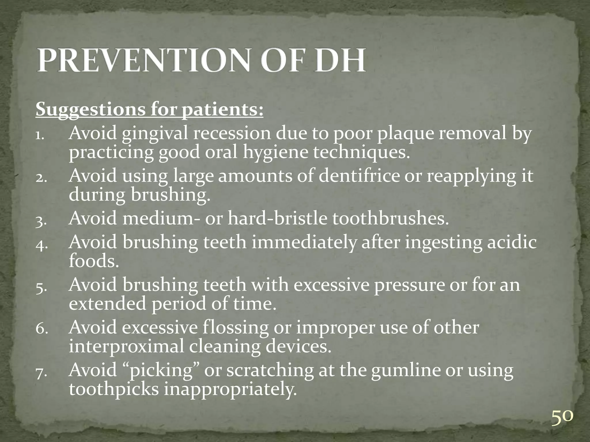 Suggestions for patients:
1. Avoid gingival recession due to poor plaque removal by
practicing good oral hygiene techniques.
2. Avoid using large amounts of dentifrice or reapplying it
during brushing.
3. Avoid medium- or hard-bristle toothbrushes.
4. Avoid brushing teeth immediately after ingesting acidic
foods.
5. Avoid brushing teeth with excessive pressure or for an
extended period of time.
6. Avoid excessive flossing or improper use of other
interproximal cleaning devices.
7. Avoid “picking” or scratching at the gumline or using
toothpicks inappropriately.
50
 