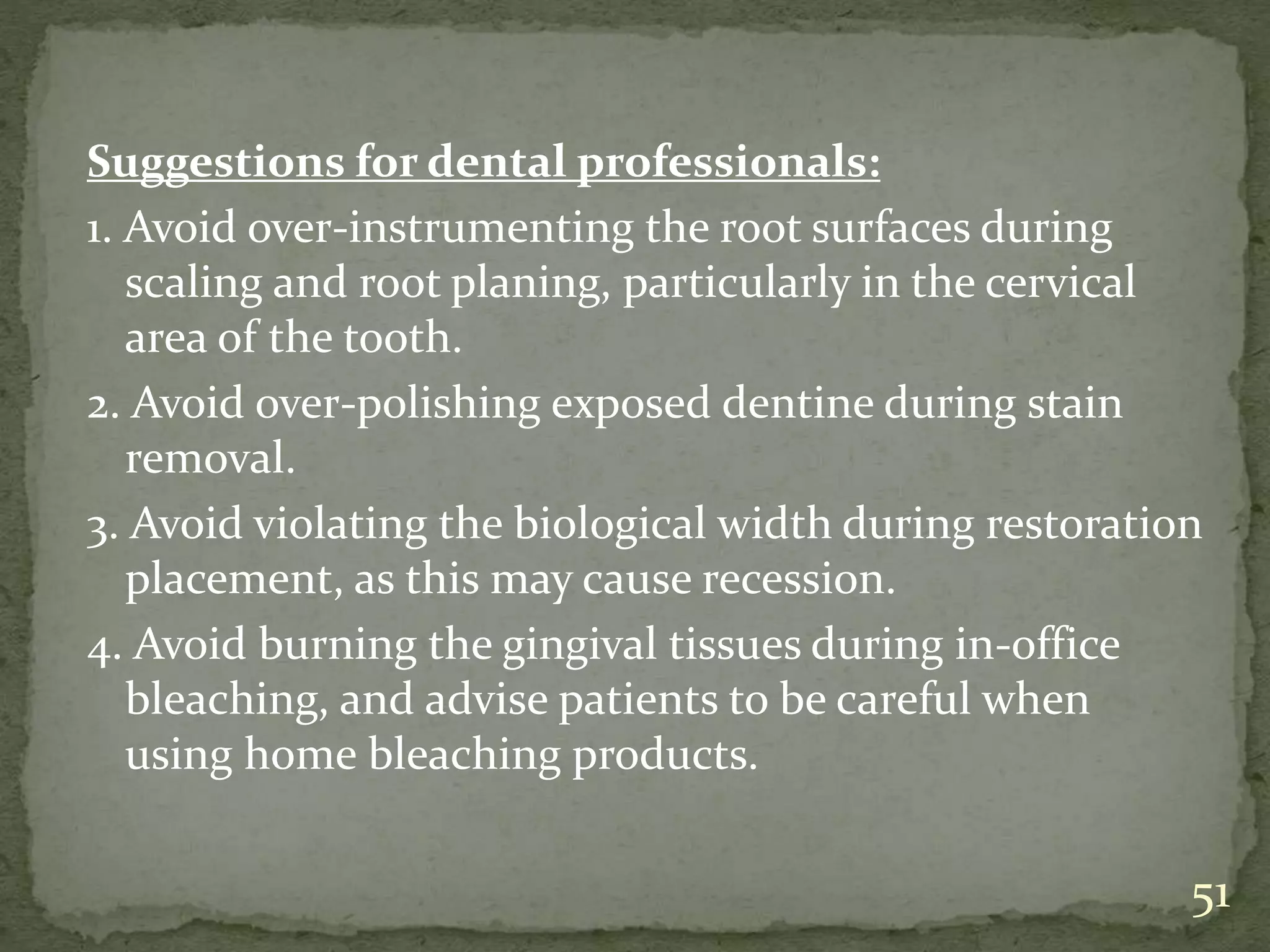 Suggestions for dental professionals:
1. Avoid over-instrumenting the root surfaces during
scaling and root planing, particularly in the cervical
area of the tooth.
2. Avoid over-polishing exposed dentine during stain
removal.
3. Avoid violating the biological width during restoration
placement, as this may cause recession.
4. Avoid burning the gingival tissues during in-office
bleaching, and advise patients to be careful when
using home bleaching products.
51
 