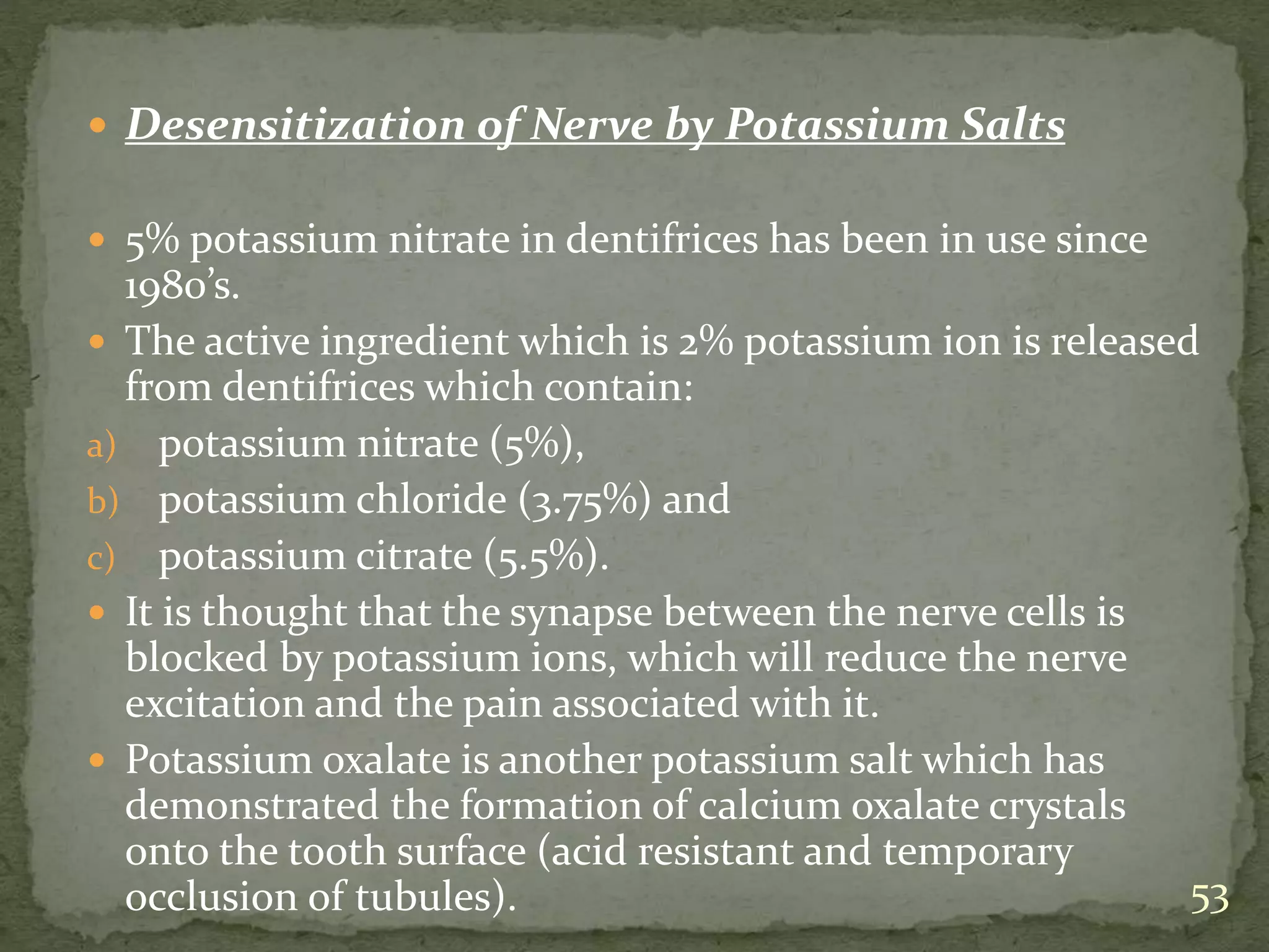  Desensitization of Nerve by Potassium Salts
 5% potassium nitrate in dentifrices has been in use since
1980’s.
 The active ingredient which is 2% potassium ion is released
from dentifrices which contain:
a) potassium nitrate (5%),
b) potassium chloride (3.75%) and
c) potassium citrate (5.5%).
 It is thought that the synapse between the nerve cells is
blocked by potassium ions, which will reduce the nerve
excitation and the pain associated with it.
 Potassium oxalate is another potassium salt which has
demonstrated the formation of calcium oxalate crystals
onto the tooth surface (acid resistant and temporary
occlusion of tubules). 53
 
