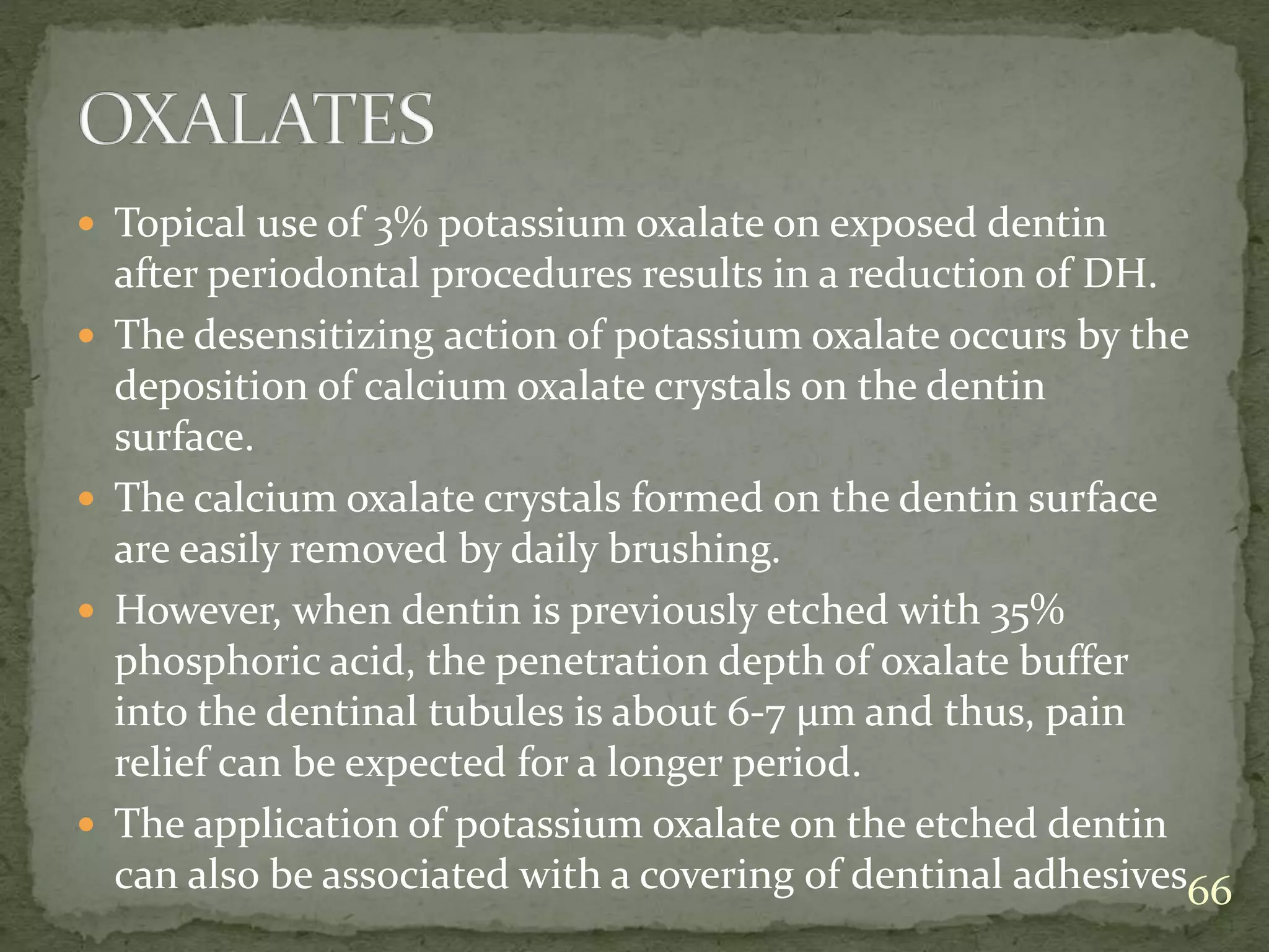  Topical use of 3% potassium oxalate on exposed dentin
after periodontal procedures results in a reduction of DH.
 The desensitizing action of potassium oxalate occurs by the
deposition of calcium oxalate crystals on the dentin
surface.
 The calcium oxalate crystals formed on the dentin surface
are easily removed by daily brushing.
 However, when dentin is previously etched with 35%
phosphoric acid, the penetration depth of oxalate buffer
into the dentinal tubules is about 6-7 μm and thus, pain
relief can be expected for a longer period.
 The application of potassium oxalate on the etched dentin
can also be associated with a covering of dentinal adhesives66
 