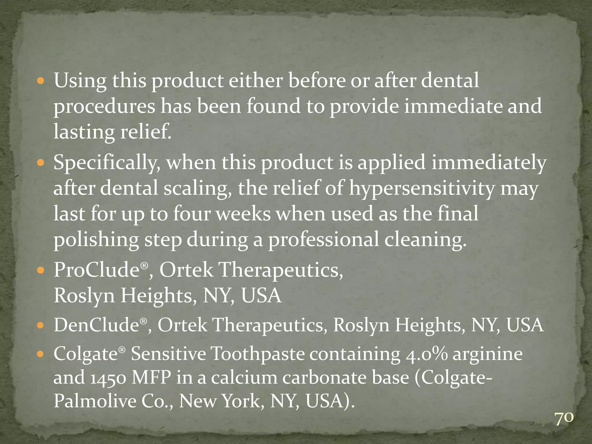  Using this product either before or after dental
procedures has been found to provide immediate and
lasting relief.
 Specifically, when this product is applied immediately
after dental scaling, the relief of hypersensitivity may
last for up to four weeks when used as the final
polishing step during a professional cleaning.
 ProClude®, Ortek Therapeutics,
Roslyn Heights, NY, USA
 DenClude®, Ortek Therapeutics, Roslyn Heights, NY, USA
 Colgate® Sensitive Toothpaste containing 4.0% arginine
and 1450 MFP in a calcium carbonate base (Colgate-
Palmolive Co., New York, NY, USA).
70
 