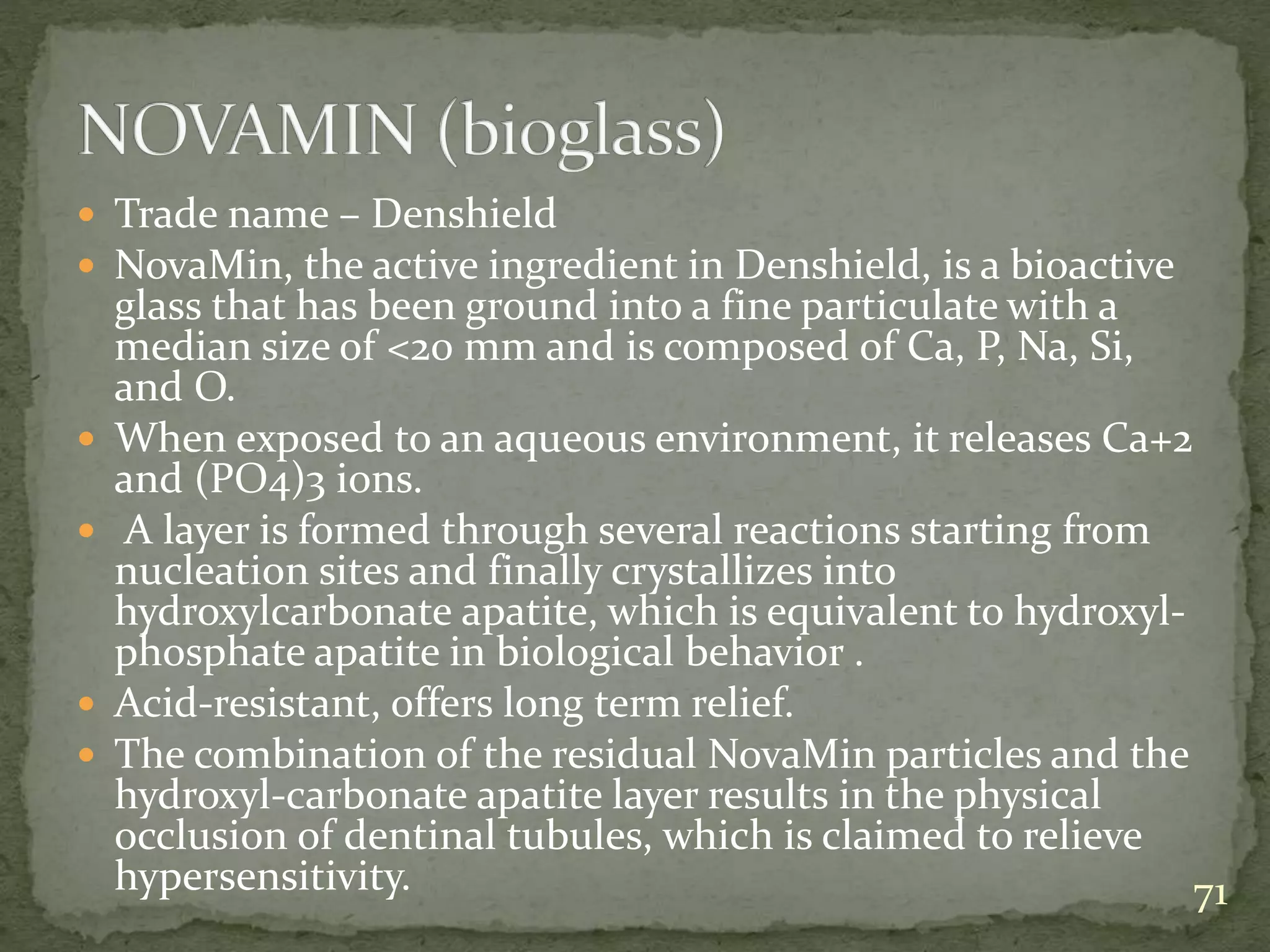  Trade name – Denshield
 NovaMin, the active ingredient in Denshield, is a bioactive
glass that has been ground into a fine particulate with a
median size of <20 mm and is composed of Ca, P, Na, Si,
and O.
 When exposed to an aqueous environment, it releases Ca+2
and (PO4)3 ions.
 A layer is formed through several reactions starting from
nucleation sites and finally crystallizes into
hydroxylcarbonate apatite, which is equivalent to hydroxyl-
phosphate apatite in biological behavior .
 Acid-resistant, offers long term relief.
 The combination of the residual NovaMin particles and the
hydroxyl-carbonate apatite layer results in the physical
occlusion of dentinal tubules, which is claimed to relieve
hypersensitivity. 71
 