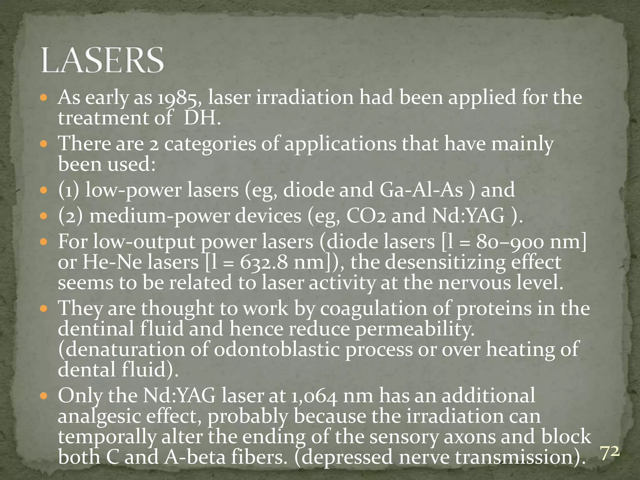  As early as 1985, laser irradiation had been applied for the
treatment of DH.
 There are 2 categories of applications that have mainly
been used:
 (1) low-power lasers (eg, diode and Ga-Al-As ) and
 (2) medium-power devices (eg, CO2 and Nd:YAG ).
 For low-output power lasers (diode lasers [l = 80–900 nm]
or He-Ne lasers [l = 632.8 nm]), the desensitizing effect
seems to be related to laser activity at the nervous level.
 They are thought to work by coagulation of proteins in the
dentinal fluid and hence reduce permeability.
(denaturation of odontoblastic process or over heating of
dental fluid).
 Only the Nd:YAG laser at 1,064 nm has an additional
analgesic effect, probably because the irradiation can
temporally alter the ending of the sensory axons and block
both C and A-beta fibers. (depressed nerve transmission). 72
 
