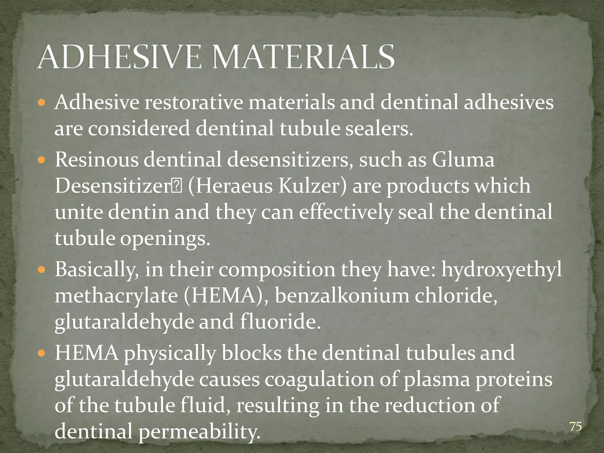  Adhesive restorative materials and dentinal adhesives
are considered dentinal tubule sealers.
 Resinous dentinal desensitizers, such as Gluma
Desensitizer (Heraeus Kulzer) are products which
unite dentin and they can effectively seal the dentinal
tubule openings.
 Basically, in their composition they have: hydroxyethyl
methacrylate (HEMA), benzalkonium chloride,
glutaraldehyde and fluoride.
 HEMA physically blocks the dentinal tubules and
glutaraldehyde causes coagulation of plasma proteins
of the tubule fluid, resulting in the reduction of
dentinal permeability. 75
 