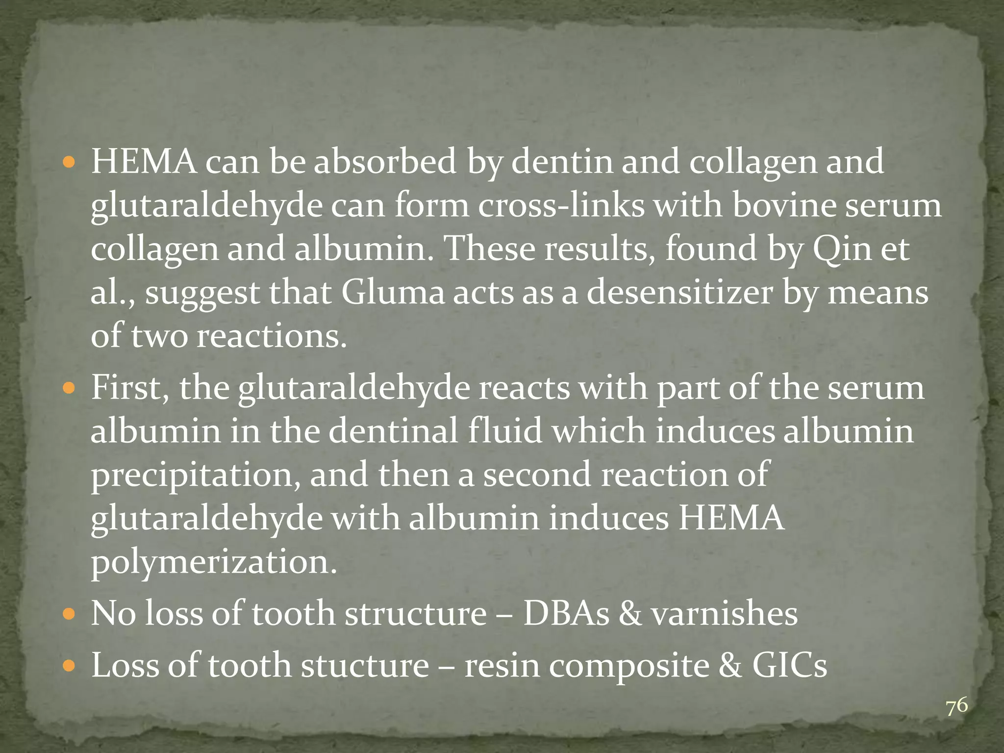  HEMA can be absorbed by dentin and collagen and
glutaraldehyde can form cross-links with bovine serum
collagen and albumin. These results, found by Qin et
al., suggest that Gluma acts as a desensitizer by means
of two reactions.
 First, the glutaraldehyde reacts with part of the serum
albumin in the dentinal fluid which induces albumin
precipitation, and then a second reaction of
glutaraldehyde with albumin induces HEMA
polymerization.
 No loss of tooth structure – DBAs & varnishes
 Loss of tooth stucture – resin composite & GICs
76
 