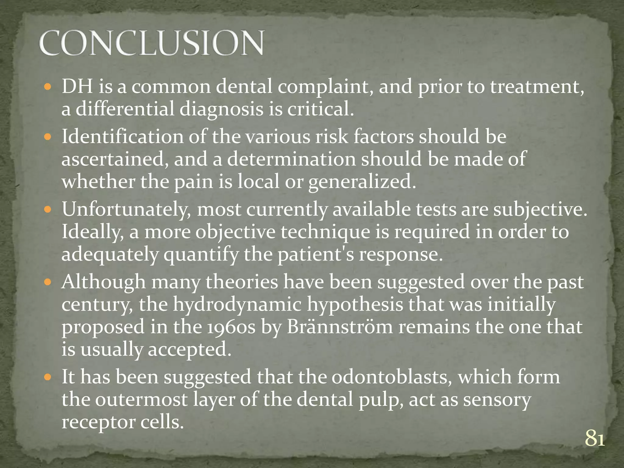  DH is a common dental complaint, and prior to treatment,
a differential diagnosis is critical.
 Identification of the various risk factors should be
ascertained, and a determination should be made of
whether the pain is local or generalized.
 Unfortunately, most currently available tests are subjective.
Ideally, a more objective technique is required in order to
adequately quantify the patient's response.
 Although many theories have been suggested over the past
century, the hydrodynamic hypothesis that was initially
proposed in the 1960s by Brännström remains the one that
is usually accepted.
 It has been suggested that the odontoblasts, which form
the outermost layer of the dental pulp, act as sensory
receptor cells.
81
 