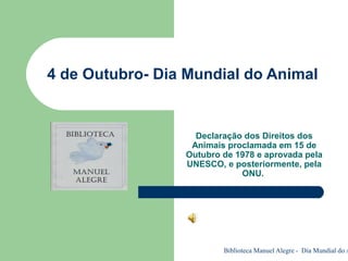 Biblioteca Manuel Alegre - Dia Mundial do A
4 de Outubro- Dia Mundial do Animal
Declaração dos Direitos dos
Animais proclamada em 15 de
Outubro de 1978 e aprovada pela
UNESCO, e posteriormente, pela
ONU.
 