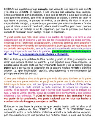 EFICAZ= es la palabra griega energés, que viene de dos palabras una es EN
y la otra es ERGON, en trabajo, o sea energía que capacita para trabajar,
energía producida por la medicina, o sea que se refiere a algo que te sana, a
algo que te da energía, que te da la capacidad de actuar, y siendo así vean lo
que hace la palabra, la palabra te vivifica, te da aliento de vida, y te da la
capacidad de trabajar, y recuerde que ya vimos que antes servíamos a faraón
y que al haber un cambio de dueño, ahora servimos a Di-s, pero como puedes
llevar a cabo un trabajo si no te capacitan, por eso lo primero que hacen
cuando te contratan en un trabajo, es que te capacitan.
Y ¿Qué creen que hizo Di-s? saco a su pueblo de Egipto y lo llevo a una
capacitación en el desierto y allí les dio las instrucciones de como servirle,
entonces en la Toráh está la capacitación, y mientras estemos en el desierto y
estas meditando y leyendo su bendita palabra, pues gózate por que estas en
un periodo de capacitación, eso es lo que está sucediendo en tu vida, y vean
algo muy importante que hace la palabra, y más cortante que toda espada
de dos filos; y penetra hasta partir el alma y el espíritu.
Dice el texto que la palabra de Di-s penetra y parte el alma y el espíritu, es
decir, que separa el alma del espíritu, y que significa esto. Para empezar, la
palabra alma en este texto es muy importante saberla y es la palabra griega
psujé que a su vez es la traducción de la palabra hebrea néfesh y significa
aliento, i.e. (por implicación) espíritu, abstractamente o concretamente (el
principio sensitivo del animal;)
O sea que Néfesh o alma es la parte que te da vida pero también es la parte
animal, es esa parte instintiva, el psujé es la parte que te da aliento, es lo
básico que te hace vivir, así que fíjese lo que hace la palabra, LA PALABRA
DE DI-S parte, la parte animal, la parte instintiva, la separa del espíritu, y
espíritu es la palabra “pneúma” que a su vez es la palabra que se traduce de
ruaj, y ruaj es viento, aliento, lo que Di-s soplo en el ser humano y que lo hace
diferente a los animales. Y ¿Qué te hace diferente a los animales? Pues
esa parte de la conciencia, esa parte racional que te hace ser hecho y
conformado a la imagen y semejanza de Di-s.
Entonces lo que hace la palabra es que penetra hasta partir el alma y el
espíritu, la palabra de Di-s “PARTE EL ALMA Y EL ESPÍRITU” hace
separación entre tu parte básica, instintiva, animal y tu parte divina, racional,
por eso cuando tú eres una persona que no tiene Toráh, si eres una persona
 