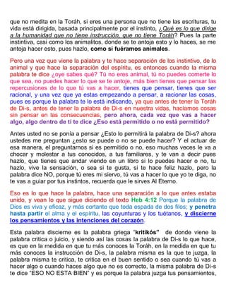 que no medita en la Toráh, si eres una persona que no tiene las escrituras, tu
vida está dirigida, basada principalmente por el instinto, ¿Qué es lo que dirige
a la humanidad que no tiene instrucción, que no tiene Toráh? Pues la parte
instintiva, casi como los animalitos, donde se te antoja esto y lo haces, se me
antoja hacer esto, pues hazlo, como si fuéramos animales.
Pero una vez que viene la palabra y te hace separación de los instintivo, de lo
animal y que hace la separación del espíritu, es entonces cuando la misma
palabra te dice ¿oye sabes qué? Tú no eres animal, tú no puedes comerte lo
que sea, no puedes hacer lo que se te antoje, más bien tienes que pensar las
repercusiones de lo que tú vas a hacer, tienes que pensar, tienes que ser
racional, y una vez que ya estas empezando a pensar, a racionar las cosas,
pues es porque la palabra te lo está indicando, ya que antes de tener la Toráh
de Di-s, antes de tener la palabra de Di-s en nuestra vidas, hacíamos cosas
sin pensar en las consecuencias, pero ahora, cada vez que vas a hacer
algo, algo dentro de ti te dice ¿Eso está permitido o no está permitido?
Antes usted no se ponía a pensar ¿Esto lo permitirá la palabra de Di-s? ahora
ustedes me preguntan ¿esto se puede o no se puede hacer? Y el actuar de
esa manera, el preguntarnos si es permitido o no, eso muchas veces le va a
chocar y molestar a tus conocidos, a tus familiares, y te van a decir pues
hazlo, que tienes que andar viendo en un libro si lo puedes hacer o no, tu
hazlo, vive la sensación, o sea si te gusta, si te hace feliz hazlo, pero la
palabra dice NO, porque tú eres mi siervo, tú vas a hacer lo que yo te diga, no
te vas a guiar por tus instintos, recuerda que le sirves Al Eterno.
Eso es lo que hace la palabra, hace una separación a lo que antes estaba
unido, y vean lo que sigue diciendo el texto Heb 4:12 Porque la palabra de
Dios es viva y eficaz, y más cortante que toda espada de dos filos; y penetra
hasta partir el alma y el espíritu, las coyunturas y los tuétanos, y discierne
los pensamientos y las intenciones del corazón.
Esta palabra discierne es la palabra griega “kritikós” de donde viene la
palabra critica o juicio, y siendo así las cosas la palabra de Di-s lo que hace,
es que en la medida en que tu más conoces la Toráh, en la medida en que tu
más conoces la instrucción de Di-s, la palabra misma es la que te juzga, la
palabra misma te critica, te critica en el buen sentido o sea cuando tú vas a
hacer algo o cuando haces algo que no es correcto, la misma palabra de Di-s
te dice “ESO NO ESTA BIEN” y es porque la palabra juzga tus pensamientos,
 